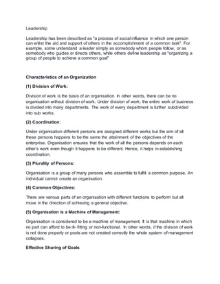 Leadership 
Leadership has been described as "a process of social influence in which one person 
can enlist the aid and support of others in the accomplishment of a common task". For 
example, some understand a leader simply as somebody whom people follow, or as 
somebody who guides or directs others, while others define leadership as "organizing a 
group of people to achieve a common goal" 
Characteristics of an Organization 
(1) Division of Work: 
Division of work is the basis of an organisation. In other words, there can be no 
organisation without division of work. Under division of work, the entire work of business 
is divided into many departments. The work of every department is further subdivided 
into sub works. 
(2) Coordination: 
Under organisation different persons are assigned different works but the aim of all 
these persons happens to be the same the attainment of the objectives of the 
enterprise. Organisation ensures that the work of all the persons depends on each 
other’s work even though it happens to be different. Hence, it helps in establishing 
coordination. 
(3) Plurality of Persons: 
Organisation is a group of many persons who assemble to fulfill a common purpose. An 
individual cannot create an organisation. 
(4) Common Objectives: 
There are various parts of an organisation with different functions to perform but all 
move in the direction of achieving a general objective. 
(5) Organisation is a Machine of Management: 
Organisation is considered to be a machine of management. It is that machine in which 
no part can afford to be ill- fitting or non-functional. In other words, if the division of work 
is not done properly or posts are not created correctly the whole system of management 
collapses. 
Effective Sharing of Goals 
 