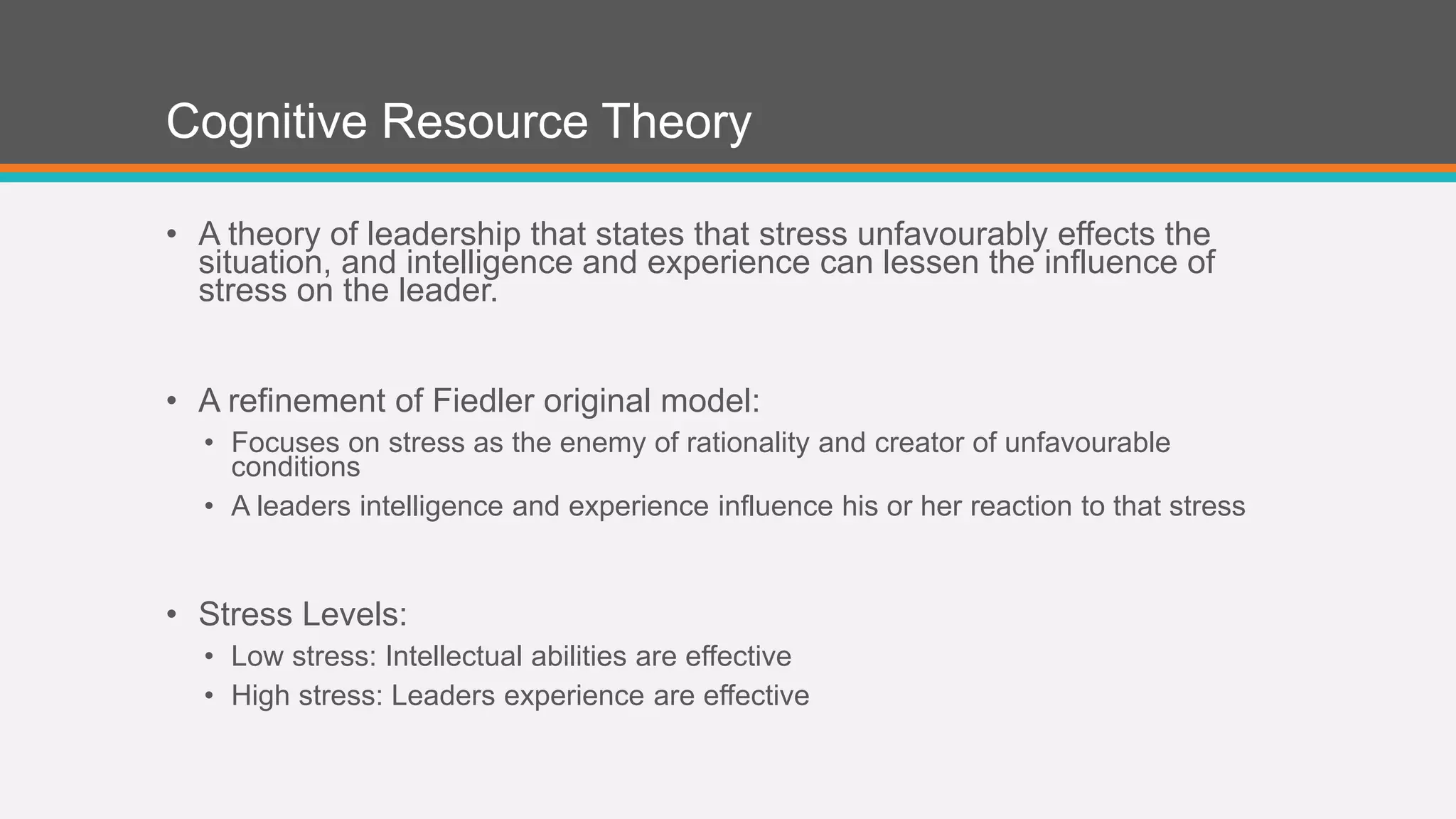 Cognitive Resource Theory 
• A theory of leadership that states that stress unfavourably effects the 
situation, and intelligence and experience can lessen the influence of 
stress on the leader. 
• A refinement of Fiedler original model: 
• Focuses on stress as the enemy of rationality and creator of unfavourable 
conditions 
• A leaders intelligence and experience influence his or her reaction to that stress 
• Stress Levels: 
• Low stress: Intellectual abilities are effective 
• High stress: Leaders experience are effective 
 