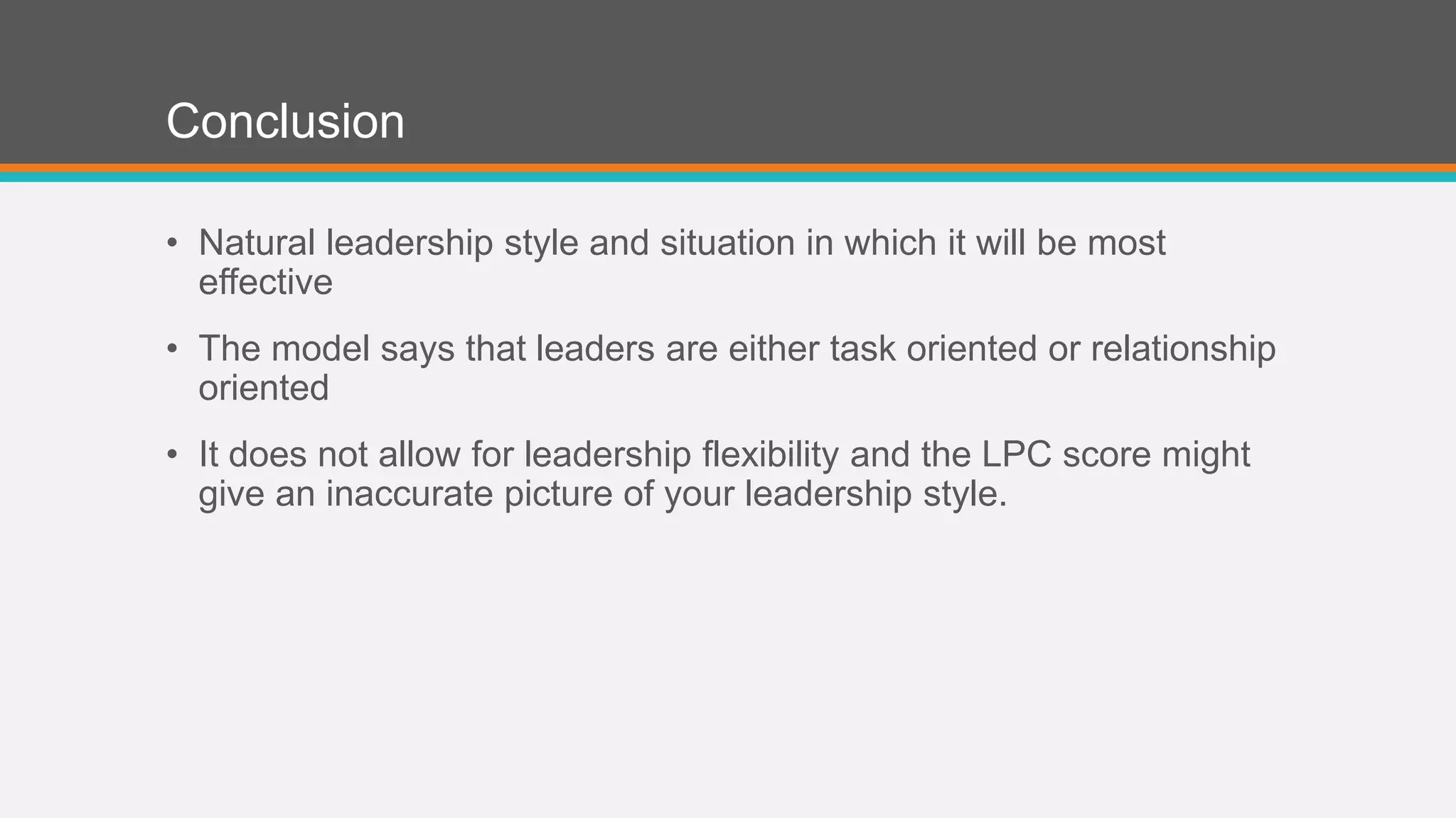 Conclusion 
• Natural leadership style and situation in which it will be most 
effective 
• The model says that leaders are either task oriented or relationship 
oriented 
• It does not allow for leadership flexibility and the LPC score might 
give an inaccurate picture of your leadership style. 
 