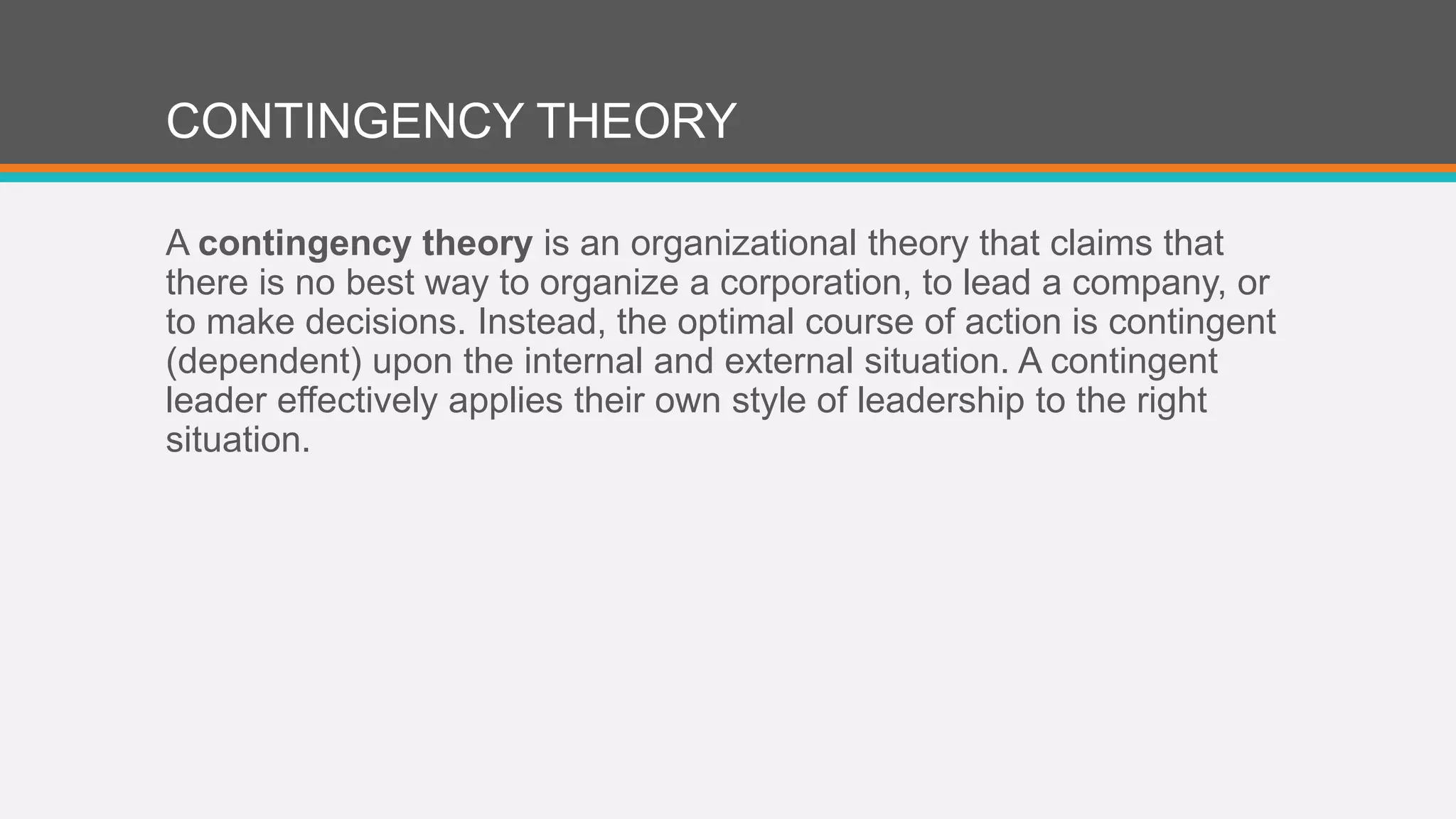 CONTINGENCY THEORY 
A contingency theory is an organizational theory that claims that 
there is no best way to organize a corporation, to lead a company, or 
to make decisions. Instead, the optimal course of action is contingent 
(dependent) upon the internal and external situation. A contingent 
leader effectively applies their own style of leadership to the right 
situation. 
 