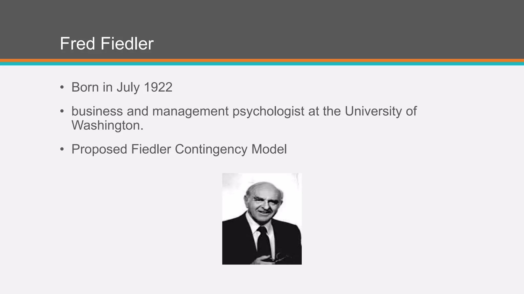Fred Fiedler 
• Born in July 1922 
• business and management psychologist at the University of 
Washington. 
• Proposed Fiedler Contingency Model 
 