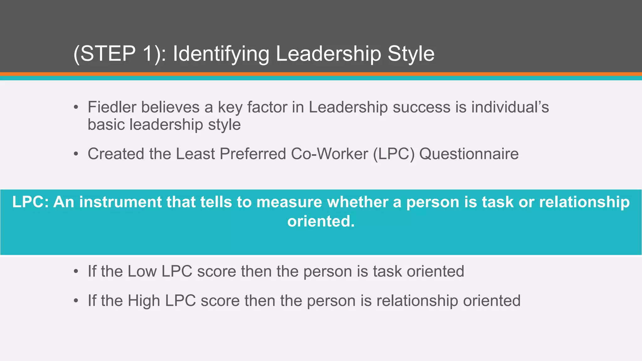 (STEP 1): Identifying Leadership Style 
• Fiedler believes a key factor in Leadership success is individual’s 
basic leadership style 
• Created the Least Preferred Co-Worker (LPC) Questionnaire 
LPC: An instrument that tells to measure whether a person is task or relationship 
oriented. 
• If the Low LPC score then the person is task oriented 
• If the High LPC score then the person is relationship oriented 
 