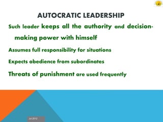 Jul 2012
AUTOCRATIC LEADERSHIP
Such leader keeps all the authority and decision-
making power with himself
Assumes full responsibility for situations
Expects obedience from subordinates
Threats of punishment are used frequently
 