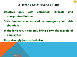 Jul 2012
AUTOCRATIC LEADERSHIP
Effective only with untrained, illiterate and
unorganized labour
Such leaders can succeed in emergency or crisis
situations
In the long run, it can only bring down the morale of
employees
May strongly be resisted also
 