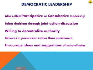 Jul 2012
DEMOCRATIC LEADERSHIP
Also called Participative or Consultative leadership
Takes decisions through joint action/discussion
Willing to decentralize authority
Believes in persuasion rather than punishment
Encourage ideas and suggestions of subordinates
 