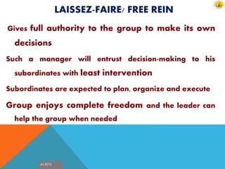 Jul 2012
LAISSEZ-FAIRE/ FREE REIN
Gives full authority to the group to make its own
decisions
Such a manager will entrust decision-making to his
subordinates with least intervention
Subordinates are expected to plan, organize and execute
Group enjoys complete freedom and the leader can
help the group when needed
 