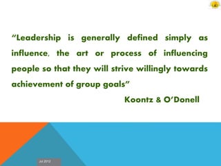 Jul 2012
“Leadership is generally defined simply as
influence, the art or process of influencing
people so that they will strive willingly towards
achievement of group goals”
Koontz & O’Donell
 
