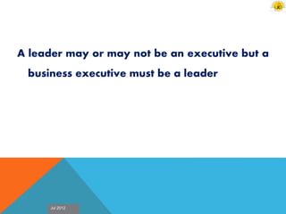Jul 2012
A leader may or may not be an executive but a
business executive must be a leader
 