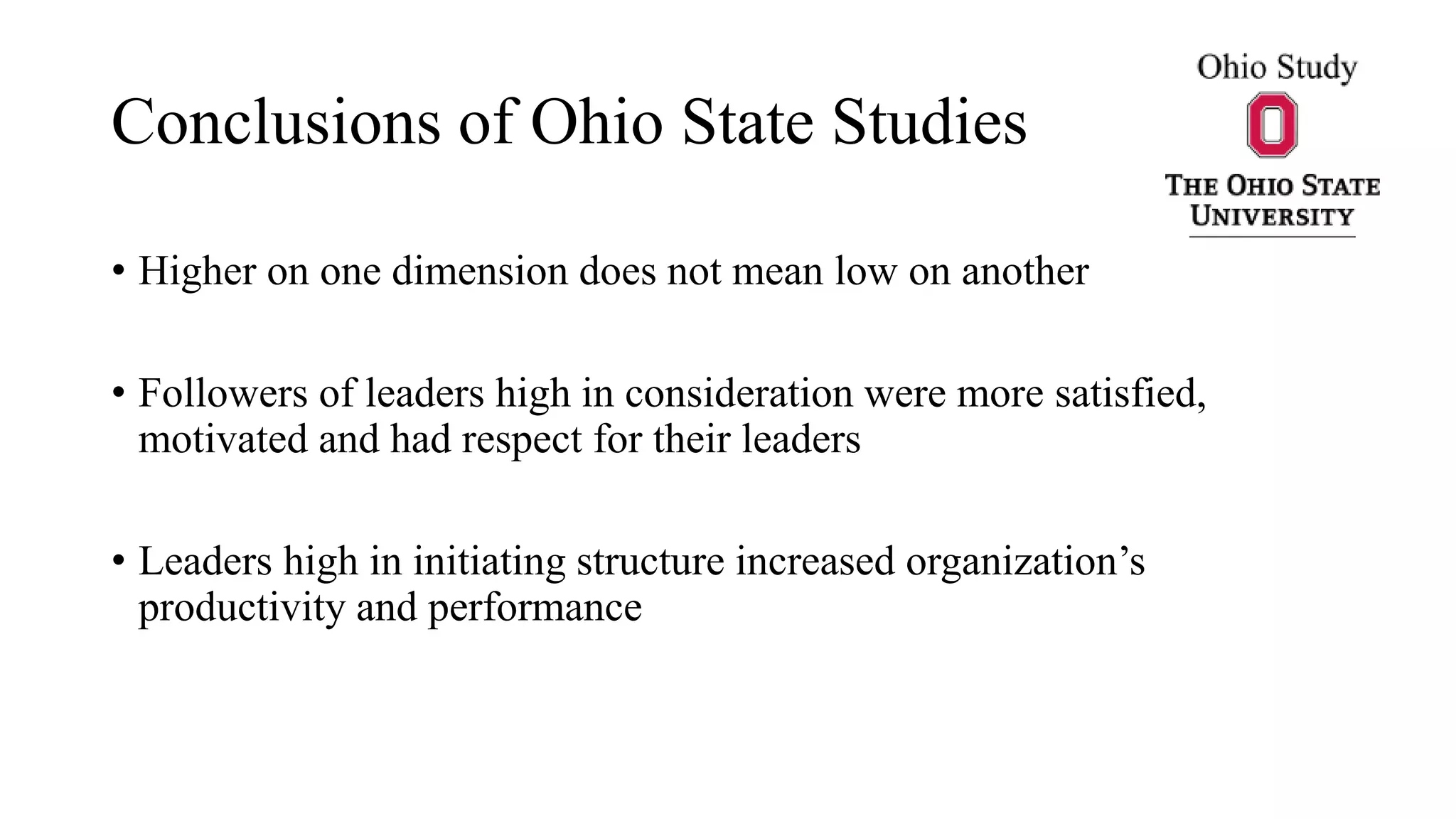 Conclusions of Ohio State Studies
• Higher on one dimension does not mean low on another
• Followers of leaders high in consideration were more satisfied,
motivated and had respect for their leaders
• Leaders high in initiating structure increased organization’s
productivity and performance
 