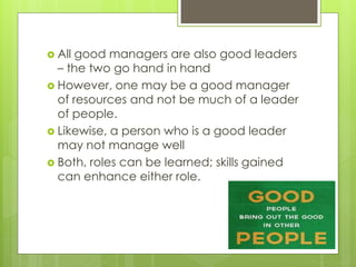  All good managers are also good leaders
– the two go hand in hand
 However, one may be a good manager
of resources and not be much of a leader
of people.
 Likewise, a person who is a good leader
may not manage well
 Both, roles can be learned; skills gained
can enhance either role.
 