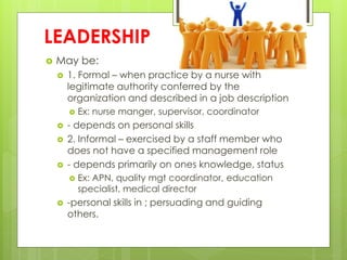 LEADERSHIP
 May be:
 1. Formal – when practice by a nurse with
legitimate authority conferred by the
organization and described in a job description
 Ex: nurse manger, supervisor, coordinator
 - depends on personal skills
 2. Informal – exercised by a staff member who
does not have a specified management role
 - depends primarily on ones knowledge, status
 Ex: APN, quality mgt coordinator, education
specialist, medical director
 -personal skills in ; persuading and guiding
others.
 