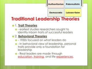 Traditional Leadership Theories
 1. Trait Theories
 - earliest studies researchers sought to
identify inborn traits of successful leaders
 2. Behavioral Theories
 - 1930s focused on what leaders do
 - In behavioral view of leadership, personal
traits provide only a foundation for
leadership
 - Real leaders are made through
education, training, and life experiences,
 