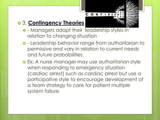  3. Contingency Theories
 - Managers adapt their leadership styles in
relation to changing situation
 - Leadership behavior range from authoritarian to
permissive and vary in relation to current needs
and future probabilities.
 Ex: A nurse manager may use authoritarian style
when responding to emergency situation
(cardiac arrest) such as cardiac arrest but use a
participative style to encourage development of
a team strategy to care for patient multiple
system failure
 