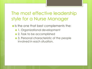 The most effective leadership
style for a Nurse Manager
 Is the one that best complements the:
 1. Organizational development
 2. Task to be accomplished
 3. Personal characteristic of the people
involved in each situation.
 