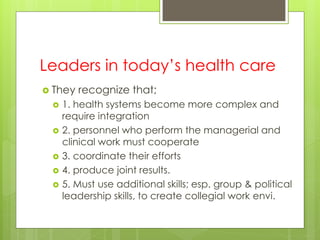 Leaders in today’s health care
 They recognize that;
 1. health systems become more complex and
require integration
 2. personnel who perform the managerial and
clinical work must cooperate
 3. coordinate their efforts
 4. produce joint results.
 5. Must use additional skills; esp. group & political
leadership skills, to create collegial work envi.
 