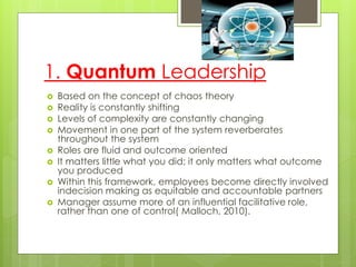 1. Quantum Leadership
 Based on the concept of chaos theory
 Reality is constantly shifting
 Levels of complexity are constantly changing
 Movement in one part of the system reverberates
throughout the system
 Roles are fluid and outcome oriented
 It matters little what you did; it only matters what outcome
you produced
 Within this framework, employees become directly involved
indecision making as equitable and accountable partners
 Manager assume more of an influential facilitative role,
rather than one of control( Malloch, 2010).
 