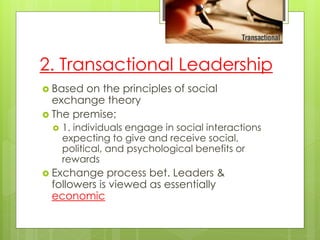 2. Transactional Leadership
 Based on the principles of social
exchange theory
 The premise;
 1. individuals engage in social interactions
expecting to give and receive social,
political, and psychological benefits or
rewards
 Exchange process bet. Leaders &
followers is viewed as essentially
economic
 