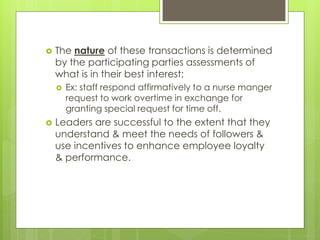  The nature of these transactions is determined
by the participating parties assessments of
what is in their best interest;
 Ex: staff respond affirmatively to a nurse manger
request to work overtime in exchange for
granting special request for time off.
 Leaders are successful to the extent that they
understand & meet the needs of followers &
use incentives to enhance employee loyalty
& performance.
 
