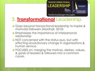 3. Transformational Leadership
 Goes beyond transactional leadership to inspire &
motivate followers (Marshall, 2010)
 Emphasizes the importance of interpersonal
relationship
 NOT concerned with the status quo, but with
effecting revolutionary change in organizations &
human service.
 FOCUSES on: merging the motives, desires, values,
& goals of leaders & followers into a common
cause.
 