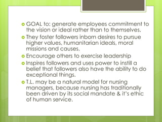  GOAL to: generate employees commitment to
the vision or ideal rather than to themselves.
 They foster followers inborn desires to pursue
higher values, humanitarian ideals, moral
missions and causes.
 Encourage others to exercise leadership
 Inspires followers and uses power to instill a
belief that followers also have the ability to do
exceptional things.
 T.L. may be a natural model for nursing
managers, because nursing has traditionally
been driven by its social mandate & it’s ethic
of human service.
 