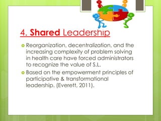 4. Shared Leadership
 Reorganization, decentralization, and the
increasing complexity of problem solving
in health care have forced administrators
to recognize the value of S.L.
 Based on the empowerment principles of
participative & transformational
leadership. (Everett, 2011).
 