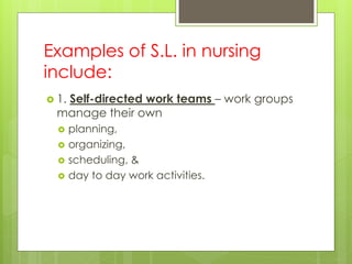 Examples of S.L. in nursing
include:
 1. Self-directed work teams – work groups
manage their own
 planning,
 organizing,
 scheduling, &
 day to day work activities.
 