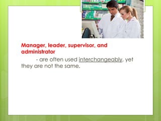 Manager, leader, supervisor, and
administrator
- are often used interchangeably, yet
they are not the same.
 