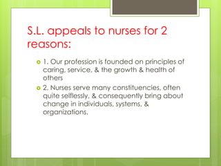 S.L. appeals to nurses for 2
reasons:
 1. Our profession is founded on principles of
caring, service, & the growth & health of
others
 2. Nurses serve many constituencies, often
quite selflessly, & consequently bring about
change in individuals, systems, &
organizations.
 