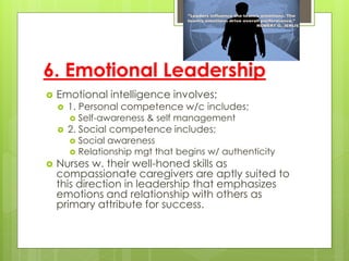 6. Emotional Leadership
 Emotional intelligence involves;
 1. Personal competence w/c includes;
 Self-awareness & self management
 2. Social competence includes;
 Social awareness
 Relationship mgt that begins w/ authenticity
 Nurses w. their well-honed skills as
compassionate caregivers are aptly suited to
this direction in leadership that emphasizes
emotions and relationship with others as
primary attribute for success.
 