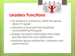 Leaders Functions
 To achieve a consensus within the group
about it’s goals
 Maintain a structure that facilitates
accomplishing the goals
 Supply necessary information that helps
provide direction and clarification
 Maintain group satisfaction, cohesion and
performance.
 