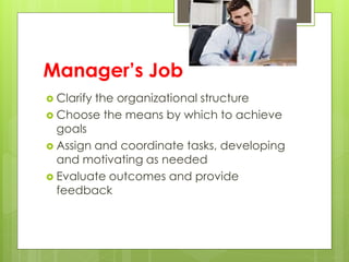 Manager’s Job
 Clarify the organizational structure
 Choose the means by which to achieve
goals
 Assign and coordinate tasks, developing
and motivating as needed
 Evaluate outcomes and provide
feedback
 