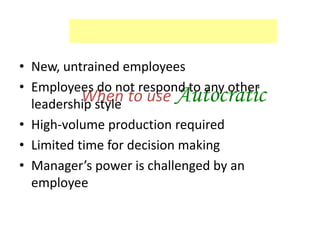 When to use Autocratic
• New, untrained employees
• Employees do not respond to any other
leadership style
• High-volume production required
• Limited time for decision making
• Manager’s power is challenged by an
employee
 