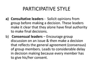 PARTICIPATIVE STYLE
a) Consultative leaders - Solicit opinions from
group before making a decision. These leaders
make it clear that they alone have final authority
to make final decisions.
b) Consensual leaders – Encourage group
discussion on an issue & then make a decision
that reflects the general agreement (consensus)
of group members. Leads to considerable delay
in decision making because every member has
to give his/her consent.
 
