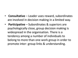 • Consultative – Leader uses reward, subordinates
are involved in decision making in a limited way.
• Participative – Subordinates & superiors are
psychologically close, group decision making is
widespread in the organisation. There is a
tendency among a number of individuals to
belong to more than one work group in order to
promote inter- group links & understanding.
 