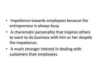 • Impatience towards employees because the
entrepreneur is always busy.
• A charismatic personality that inspires others
to want to do business with him or her despite
the impatience.
• A much stronger interest in dealing with
customers than employees.
 