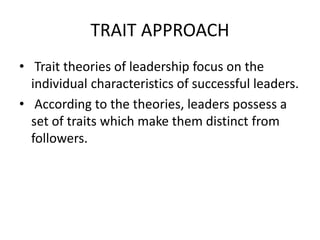 TRAIT APPROACH
• Trait theories of leadership focus on the
individual characteristics of successful leaders.
• According to the theories, leaders possess a
set of traits which make them distinct from
followers.
 