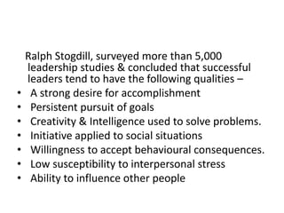 Ralph Stogdill, surveyed more than 5,000
leadership studies & concluded that successful
leaders tend to have the following qualities –
• A strong desire for accomplishment
• Persistent pursuit of goals
• Creativity & Intelligence used to solve problems.
• Initiative applied to social situations
• Willingness to accept behavioural consequences.
• Low susceptibility to interpersonal stress
• Ability to influence other people
 