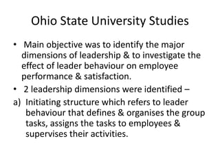 Ohio State University Studies
• Main objective was to identify the major
dimensions of leadership & to investigate the
effect of leader behaviour on employee
performance & satisfaction.
• 2 leadership dimensions were identified –
a) Initiating structure which refers to leader
behaviour that defines & organises the group
tasks, assigns the tasks to employees &
supervises their activities.
 