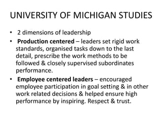 UNIVERSITY OF MICHIGAN STUDIES
• 2 dimensions of leadership
• Production centered – leaders set rigid work
standards, organised tasks down to the last
detail, prescribe the work methods to be
followed & closely supervised subordinates
performance.
• Employee centered leaders – encouraged
employee participation in goal setting & in other
work related decisions & helped ensure high
performance by inspiring. Respect & trust.
 