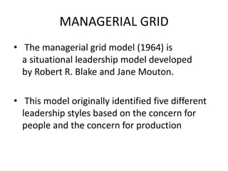 MANAGERIAL GRID
• The managerial grid model (1964) is
a situational leadership model developed
by Robert R. Blake and Jane Mouton.
• This model originally identified five different
leadership styles based on the concern for
people and the concern for production
 