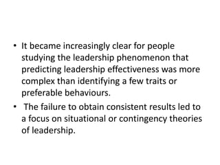 • It became increasingly clear for people
studying the leadership phenomenon that
predicting leadership effectiveness was more
complex than identifying a few traits or
preferable behaviours.
• The failure to obtain consistent results led to
a focus on situational or contingency theories
of leadership.
 