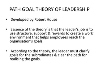PATH GOAL THEORY OF LEADERSHIP
• Developed by Robert House
• Essence of the theory is that the leader’s job is to
use structure, support & rewards to create a work
environment that helps employees reach the
organisation’s goals.
• According to the theory, the leader must clarify
goals for the subrodinates & clear the path for
realising the goals.
 