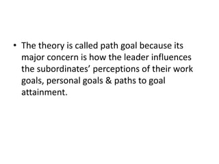 • The theory is called path goal because its
major concern is how the leader influences
the subordinates’ perceptions of their work
goals, personal goals & paths to goal
attainment.
 