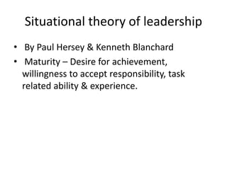 Situational theory of leadership
• By Paul Hersey & Kenneth Blanchard
• Maturity – Desire for achievement,
willingness to accept responsibility, task
related ability & experience.
 