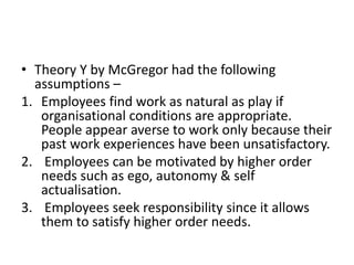 • Theory Y by McGregor had the following
assumptions –
1. Employees find work as natural as play if
organisational conditions are appropriate.
People appear averse to work only because their
past work experiences have been unsatisfactory.
2. Employees can be motivated by higher order
needs such as ego, autonomy & self
actualisation.
3. Employees seek responsibility since it allows
them to satisfy higher order needs.
 