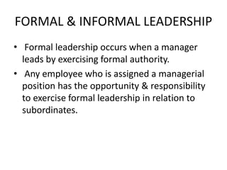 FORMAL & INFORMAL LEADERSHIP
• Formal leadership occurs when a manager
leads by exercising formal authority.
• Any employee who is assigned a managerial
position has the opportunity & responsibility
to exercise formal leadership in relation to
subordinates.
 