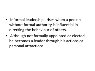 • Informal leadership arises when a person
without formal authority is influential in
directing the behaviour of others.
• Although not formally appointed or elected,
he becomes a leader through his actions or
personal attractions.
 