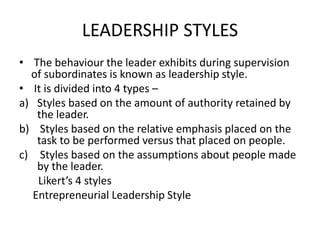 LEADERSHIP STYLES
• The behaviour the leader exhibits during supervision
of subordinates is known as leadership style.
• It is divided into 4 types –
a) Styles based on the amount of authority retained by
the leader.
b) Styles based on the relative emphasis placed on the
task to be performed versus that placed on people.
c) Styles based on the assumptions about people made
by the leader.
Likert’s 4 styles
Entrepreneurial Leadership Style
 