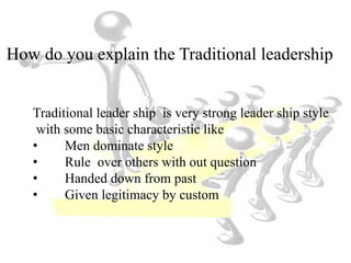 How do you explain the Traditional leadership
Traditional leader ship is very strong leader ship style
with some basic characteristic like
• Men dominate style
• Rule over others with out question
• Handed down from past
• Given legitimacy by custom
 