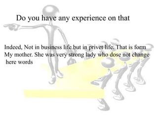 Do you have any experience on that
Indeed, Not in business life but in privet life. That is form
My mother. She was very strong lady who dose not change
here words
 